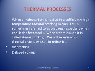 THERMAL PROCESSES
    When a hydrocarbon is heated to a sufficiently high
    temperature thermal cracking occurs. This is
    sometimes referred to as pyrolysis (especially when
    coal is the feedstock). When steam is used it is
    called steam cracking. We will examine two
    thermal processes used in refineries.
•   Visbreaking
•   Delayed coking



                    CHEE 2404: Industrial Chemistry   46
 
