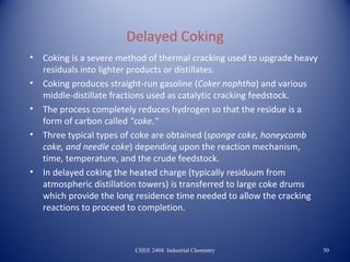Delayed Coking
•   Coking is a severe method of thermal cracking used to upgrade heavy
    residuals into lighter products or distillates.
•   Coking produces straight-run gasoline (Coker naphtha) and various
    middle-distillate fractions used as catalytic cracking feedstock.
•   The process completely reduces hydrogen so that the residue is a
    form of carbon called "coke."
•   Three typical types of coke are obtained (sponge coke, honeycomb
    coke, and needle coke) depending upon the reaction mechanism,
    time, temperature, and the crude feedstock.
•   In delayed coking the heated charge (typically residuum from
    atmospheric distillation towers) is transferred to large coke drums
    which provide the long residence time needed to allow the cracking
    reactions to proceed to completion.



                          CHEE 2404: Industrial Chemistry                 50
 