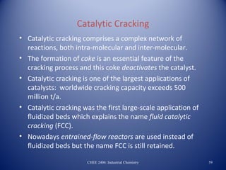Catalytic Cracking
• Catalytic cracking comprises a complex network of
  reactions, both intra-molecular and inter-molecular.
• The formation of coke is an essential feature of the
  cracking process and this coke deactivates the catalyst.
• Catalytic cracking is one of the largest applications of
  catalysts: worldwide cracking capacity exceeds 500
  million t/a.
• Catalytic cracking was the first large-scale application of
  fluidized beds which explains the name fluid catalytic
  cracking (FCC).
• Nowadays entrained-flow reactors are used instead of
  fluidized beds but the name FCC is still retained.

                       CHEE 2404: Industrial Chemistry          59
 