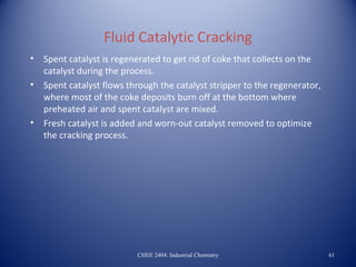Fluid Catalytic Cracking
•   Spent catalyst is regenerated to get rid of coke that collects on the
    catalyst during the process.
•   Spent catalyst flows through the catalyst stripper to the regenerator,
    where most of the coke deposits burn off at the bottom where
    preheated air and spent catalyst are mixed.
•   Fresh catalyst is added and worn-out catalyst removed to optimize
    the cracking process.




                           CHEE 2404: Industrial Chemistry                   61
 