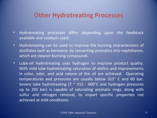 Other Hydrotreating Processes

•   Hydrotreating processes differ depending upon the feedstock
    available and catalysts used.
•   Hydrotreating can be used to improve the burning characteristics of
    distillates such as kerosene. by converting aromatics into naphthenes,
    which are cleaner-burning compounds.
•   Lube-oil hydrotreating uses hydrogen to improve product quality.
    With mild lube hydrotreating saturation of olefins and improvements
    in color, odor, and acid nature of the oil are achieved. Operating
    temperatures and pressures are usually below 315° C and 60 bar.
    Severe lube hydrotreating (T ~ 315 - 400°C and hydrogen pressures
    up to 205 bar) is capable of saturating aromatic rings, along with
    sulfur and nitrogen removal, to impart specific properties not
    achieved at mild conditions.

                           CHEE 2404: Industrial Chemistry                   71
 