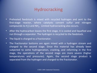 Hydrocracking
•   Preheated feedstock is mixed with recycled hydrogen and sent to the
    first-stage reactor, where catalysts convert sulfur and nitrogen
    compounds to H2S and NH3. Limited hydrocracking also occurs.
•   After the hydrocarbon leaves the first stage, it is cooled and liquefied and
    run through a separator. The hydrogen is recycled to the feedstock.
•   The liquid is charged to a fractionator.
•   The fractionator bottoms are again mixed with a hydrogen stream and
    charged to the second stage. Since this material has already been
    subjected to some hydrogenation, cracking, and reforming in the first
    stage, the operations of the second stage are more severe (higher
    temperatures and pressures). Again, the second stage product is
    separated from the hydrogen and charged to the fractionator.


                              CHEE 2404: Industrial Chemistry                 74
 