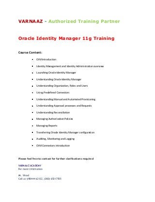 VARNAAZ - Authorized Training Partner
Oracle Identity Manager 11g Training
Course Content:
OIM Introduction
Identity Management and Identity Administration overview
Launching Oracle Identity Manager
Understanding Oracle Identity Manager
Understanding Organization, Roles and Users
Using Predefined Connectors
Understanding Manual and Automated Provisioning
Understanding Approval processes and Requests
Understanding Reconciliation
Managing Authorization Policies
Managing Reports
Transferring Oracle Identity Manager configuration
Auditing, Monitoring and Logging
OIM Connectors introduction
Please feel free to contact for further clarifications required
VARNAAZ ACADEMY
For more information
Mr. Vinod
Call us @98444 62132, (080) 65317555
 