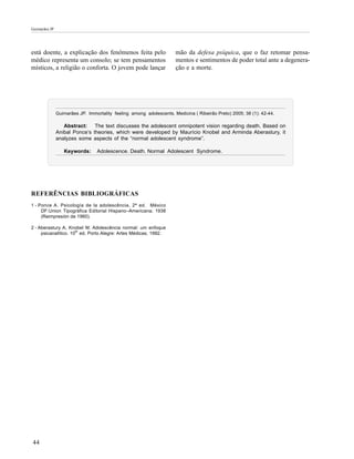 Guimarães JP




está doente, a explicação dos fenômenos feita pelo                   mão da defesa psíquica, que o faz retomar pensa-
médico representa um consolo; se tem pensamentos                     mentos e sentimentos de poder total ante a degenera-
místicos, a religião o conforta. O jovem pode lançar                 ção e a morte.




               Guimarães JP. Immortality feeling among adolescents. Medicina ( Ribeirão Preto) 2005; 38 (1): 42-44.

                  Abstract: The text discusses the adolescent omnipotent vision regarding death. Based on
               Anibal Ponce’s theories, which were developed by Maurício Knobel and Arminda Aberastury, it
               analyzes some aspects of the “normal adolescent syndrome”.

                  Keywords:      Adolescence. Death. Normal Adolescent Syndrome.




REFERÊNCIAS BIBLIOGRÁFICAS
1 - Ponce A. Psicología de la adolescência. 2ª ed. México
     DF:Union Tipográfica Editorial Hispano–Americana; 1938
     (Reimpresión de 1960).

2 - Aberastury A, Knobel M. Adolescência normal: um enfoque
     psicanalítico. 10th ed. Porto Alegre: Artes Médicas; 1992.




44
 