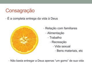 Consagração
• É a completa entrega da vida à Deus
• Relação com familiares
• Alimentação
• Trabalho
• Recreação
• Vida sexual
• Bens materiais, etc
• Não basta entregar a Deus apenas “um gomo” de sua vida
 