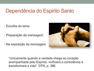 Dependência do Espirito Santo
• Escolha do tema
• Preparação da mensagem
• Na exposição da mensagem
“Unicamente quando a verdade chega ao coração
acompanhada pelo Espirito, vivificará a consciência e
transformará a vida” DTN, p. 396
 