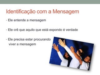 Identificação com a Mensagem
• Ele entende a mensagem
• Ele crê que aquilo que está expondo é verdade
• Ele precisa estar procurando
viver a mensagem
 