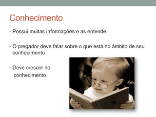 Conhecimento
• Possui muitas informações e as entende
• O pregador deve falar sobre o que está no âmbito de seu
conhecimento
• Deve crescer no
conhecimento
 