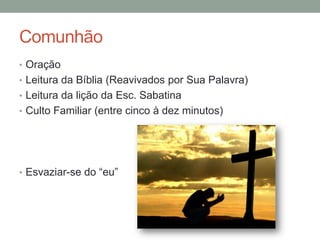 Comunhão
• Oração
• Leitura da Bíblia (Reavivados por Sua Palavra)
• Leitura da lição da Esc. Sabatina
• Culto Familiar (entre cinco à dez minutos)
• Esvaziar-se do “eu”
 