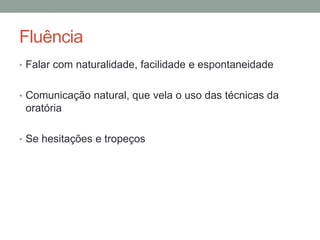 Fluência
• Falar com naturalidade, facilidade e espontaneidade
• Comunicação natural, que vela o uso das técnicas da
oratória
• Se hesitações e tropeços
 