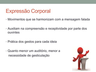 Expressão Corporal
• Movimentos que se harmonizam com a mensagem falada
• Auxiliam na compreensão e receptividade por parte dos
ouvintes
• Prática dos gestos para cada ideia
• Quanto menor um auditório, menor a
necessidade de gesticulação
 