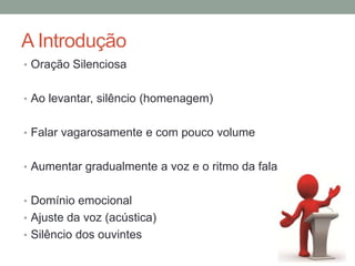 A Introdução
• Oração Silenciosa
• Ao levantar, silêncio (homenagem)
• Falar vagarosamente e com pouco volume
• Aumentar gradualmente a voz e o ritmo da fala
• Domínio emocional
• Ajuste da voz (acústica)
• Silêncio dos ouvintes
 