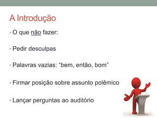 A Introdução
• O que não fazer:
• Pedir desculpas
• Palavras vazias: “bem, então, bom”
• Firmar posição sobre assunto polêmico
• Lançar perguntas ao auditório
 