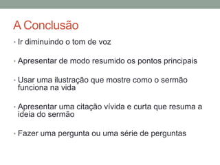 A Conclusão
• Ir diminuindo o tom de voz
• Apresentar de modo resumido os pontos principais
• Usar uma ilustração que mostre como o sermão
funciona na vida
• Apresentar uma citação vívida e curta que resuma a
ideia do sermão
• Fazer uma pergunta ou uma série de perguntas
 