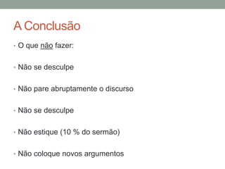 A Conclusão
• O que não fazer:
• Não se desculpe
• Não pare abruptamente o discurso
• Não se desculpe
• Não estique (10 % do sermão)
• Não coloque novos argumentos
 