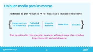 Un buen medio para las marcas
   Fortalezas de gran relevancia  Rol más activo e implicado del usuario


     Engagement con   Publicidad     Sensación
                                                  Versatilidad   Descubrir
     las plataformas personalizada   de control



   Que posiciona las redes sociales en mejor valoración que otros medios
                        (especialmente los tradicionales)



                                      36
 
