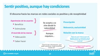 Sentir positivo, aunque hay condiciones
   El discurso hacia las marcas en redes sociales es positivo y de receptividad

   Experiencias de los usuarios
                                    Se acepta y se                Prescripción
       Beneficio                   vive desde la
                                                                  Relevancia, exclusividad
       Estimulante                  naturalidad

    El recorrido de las marcas          Aunque                    Relación con la marca
       Adecuación                     requiere…                          “Ikea es una marca que me
                                                                         gusta mucho, y siempre saca
                                                                         información de promociones
       Saber hacer                                                                 nuevas”

                                   “Que te den información, que
                                  sean cercanos, creen eventos,        “Ves que lo sigue mucha gente y
                                            cosas así”                           te interesas”



                                            37
 