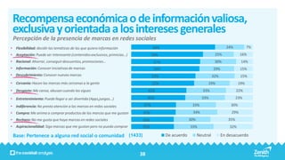 Recompensa económica o de información valiosa,
 exclusiva y orientada a los intereses generales
 Percepción de la presencia de marcas en redes sociales
• Flexibilidad: decidir las temáticas de las que quiero información              69%                                         24%           7%
• Aceptación: Puede ser interesante (contenidos exclusivos, primicias…)          59%                                  25%             16%
• Racional: Ahorrar, conseguir descuentos, promociones…                           57%                                 30%             14%
• Información: Conocer iniciativas de marcas                                      56%                                29%              15%
• Descubrimiento: Conocer nuevas marcas                                          53%                                 32%              15%
• Cercanía: Hacen las marcas más cercanas a la gente                             52%                            29%                  19%
• Desgaste: Me cansa, abusan cuando las sigues                                 45%                           33%                    22%

• Entretenimiento: Puede llegar a ser divertida (Apps,juegos…)                 45%                           33%                    23%

• Indiferencia: No presto atención a las marcas en redes sociales          37%                        33%                      30%

• Compra: Me anima a comprar productos de las marcas que me gustan         37%                        34%                       29%
• Rechazo: No me gusta que haya marcas en redes sociales                   35%                       30%                      35%
• Aspiracionalidad: Sigo marcas que me gustan pero no puedo comprar        35%                       33%                       32%

 Base: Pertenece a alguna red social o comunidad (1433)                                 De acuerdo         Neutral         En desacuerdo



                                                                          38
 