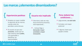 Las marcas ¿elementos dinamizadores?

  Experiencias positivas         Usuario más implicado            Pero, todavía hay
                                                                   condiciones …
  Aceptan en mayor medida        Interviene cada vez más,     Lógicamente, no vale todo
   la aparición de las marcas,     busca de forma proactiva,
   cuando antes las                está expectante…             Formatos con mayor
   percibían como intrusos                                       potencial
                                  … Incluso llega a
  El usuario ve que saca          demandar mayor               Y algunas claves que
   provecho, siente que en         actividad y mayor             ayudan al éxito
   este entorno tiene poder,       innovación.
   y ha aprendido a
   identificar las
   oportunidades


                                              39
 