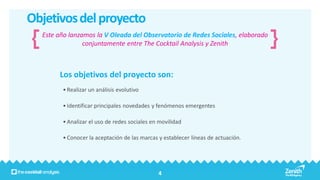 Objetivos del proyecto
  Este año lanzamos la V Oleada del Observatorio de Redes Sociales, elaborado
                conjuntamente entre The Cocktail Analysis y Zenith



       Los objetivos del proyecto son:
        • Realizar un análisis evolutivo

        • Identificar principales novedades y fenómenos emergentes

        • Analizar el uso de redes sociales en movilidad

        • Conocer la aceptación de las marcas y establecer líneas de actuación.




                                              4
 