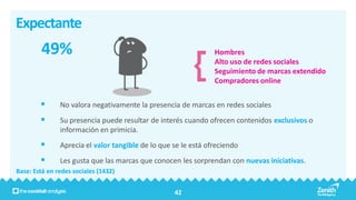 Expectante
        49%                                                     Hombres
                                                                Alto uso de redes sociales
                                                                Seguimiento de marcas extendido
                                                                Compradores online


              No valora negativamente la presencia de marcas en redes sociales
              Su presencia puede resultar de interés cuando ofrecen contenidos exclusivos o
               información en primicia.
              Aprecia el valor tangible de lo que se le está ofreciendo
              Les gusta que las marcas que conocen les sorprendan con nuevas iniciativas.
Base: Está en redes sociales (1432)


                                                   42
 