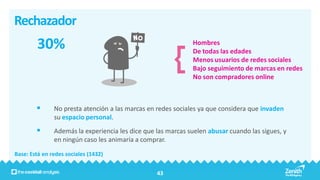 Rechazador
        30%                                                   Hombres
                                                              De todas las edades
                                                              Menos usuarios de redes sociales
                                                              Bajo seguimiento de marcas en redes
                                                              No son compradores online



              No presta atención a las marcas en redes sociales ya que considera que invaden
               su espacio personal.
              Además la experiencia les dice que las marcas suelen abusar cuando las sigues, y
               en ningún caso les animaría a comprar.
Base: Está en redes sociales (1432)


                                                  43
 