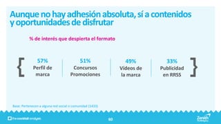 Aunque no hay adhesión absoluta, sí a contenidos
y oportunidades de disfrutar
          % de interés que despierta el formato



               57%                         51%                   49%         33%
             Perfil de                Concursos                Vídeos de   Publicidad
              marca                  Promociones               la marca     en RRSS




Base: Pertenecen a alguna red social o comunidad (1433)


                                                          60
 