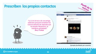 Prescriben los propios contactos


               “Lo vi en el muro de una amiga,
              está bien porque te enseñan los
              nuevos sabores de cápsulas que
                  ha sacado Nespresso, te
                    mantiene actualizado”
                       Eva, 17 años




                                                 Ejemplo facilitado por usuarios



                                        62
 