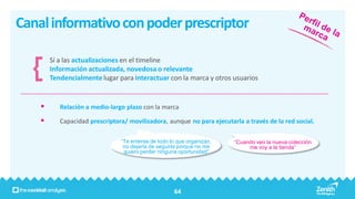Canal informativo con poder prescriptor

        Sí a las actualizaciones en el timeline
        Información actualizada, novedosa o relevante
        Tendencialmente lugar para interactuar con la marca y otros usuarios


          Relación a medio-largo plazo con la marca

          Capacidad prescriptora/ movilizadora, aunque no para ejecutarla a través de la red social.

                                “Te enteras de todo lo que organizan,   “Cuando veo la nueva colección
                                 no dejaría de seguirla porque no me         me voy a la tienda”
                                 quiero perder ninguna oportunidad”




                                                     64
 