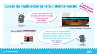 Exceso de implicación genera distanciamiento
                 Te piden mucho para darte una
               simple serie que puedes conseguir
               en Internet, no me voy a hacer fan
                       de Movistar por eso
                          Luis, 32 años




                                                                        Ejemplos facilitado por usuarios
                                  Lo vi en el muro de un contacto, regalan
                                 entradas si le das a “me gusta”, le he dado
                                pero empieza a pedirte datos y la navegación
                                  es muy mala, tendría que haber sido más
                                 directo para que me hubiera quedado con
                                               buena sensación
                                                Eva, 28 años




                                        67
 