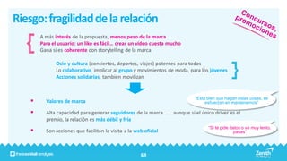 Riesgo: fragilidad de la relación
        A más interés de la propuesta, menos peso de la marca
        Para el usuario: un like es fácil… crear un video cuesta mucho
        Gana si es coherente con storytelling de la marca

              Ocio y cultura (conciertos, deportes, viajes) potentes para todos
              Lo colaborativo, implicar al grupo y movimientos de moda, para los jóvenes
              Acciones solidarias, también movilizan


                                                                           “Está bien que hagan estas cosas, se
         Valores de marca                                                      esfuerzan en mantenernos”

         Alta capacidad para generar seguidores de la marca …. aunque si el único driver es el
          premio, la relación es más débil y fría
                                                                                 “Si te pide datos o va muy lento,
         Son acciones que facilitan la visita a la web oficial                                pasas”




                                                      69
 