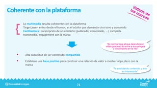 Coherente con la plataforma
       Lo multimedia resulta coherente con la plataforma
       Target joven entra desde el humor, vs el adulto que demanda otro tono y contenido
       Facilitadores: prescripción de un contacto (publicado, comentado, …), campaña
       transmedia, engagement con la marca


                                                                          “Es normal que el que descubre un
                                                                         video gracioso lo envíe a sus amigos
                                                                                o lo comparta en la red”

       Alta capacidad de ser contenido compartido

       Establece una base positiva para construir una relación de valor a medio- largo plazo con la
        marca
                                                                               “Te está dando contenido, y eso
                                                                                        es interesante”




                                                  71
 