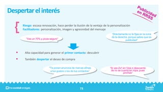 Despertar el interés
       Riesgo: escasa renovación, hace perder la ilusión de la ventaja de la personalización
       Facilitadores: personalización, imagen y agresividad del mensaje
                                                                             “Directamente no te fijas en la zona
                                                                             de la derecha, porque sabes que es
         “Ves un 70% y picas seguro”                                                     publicidad”




       Alta capacidad para generar el primer contacto: descubrir

       También despertar el deseo de compra

                            “Te ponen anuncios de marcas afines             “Si ves 2x1 en Vips o descuento
                             a tus gustos o los de tus contactos”            de no se cuanto en ropa, pues
                                                                                        pinchas”




                                                        73
 