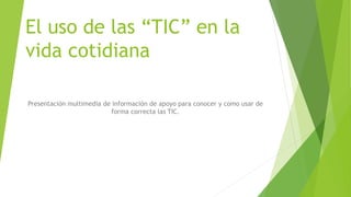 El uso de las “TIC” en la
vida cotidiana
Presentación multimedia de información de apoyo para conocer y como usar de
forma correcta las TIC.
 
