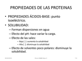 26/08/2023 Gloria Maria Mejia Z. 112
112
PROPIEDADES DE LAS PROTEINAS
• PROPIEDADES ÁCIDOS-BASE: punto
isoeléctrico.
• SOLUBILIDAD:
– Forman dispersiones en agua
– Efecto del pH: hace variar la carga.
– Efecto de las sales:
– Baja [ ]: aumenta la solubilidad
– Alta [ ]: disminuye la solubilidad
– Efecto de solventes poco polares: disminuye la
solubilidad.
 