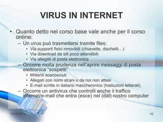 Virus in internetQuanto detto nel corso base vale anche per il corso online:Un virus può trasmettersi tramite files:Via supporti fisici rimovibili (chiavette, dischetti…)Via download da siti poco attendibiliVia allegati di posta elettronicaOccorre molta prudenza nell’aprire messaggi di posta elettronica “sospetti”Mittenti sconosciutiAllegati con nomi strani o da noi non attesiE-mail scritte in italiano maccheronico (traduzioni letterali)Occorre un antivirus che controlli anche il traffico internet/e-mail che entra (esce) nel (dal) nostro computer13/12/201010