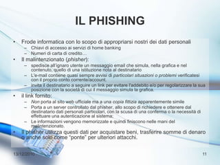Il phishingFrode informatica con lo scopo di appropriarsi nostri dei dati personaliChiavi di accesso ai servizi di home bankingNumeri di carta di credito…Il malintenzionato (phisher):spedisce all’ignaro utente un messaggio email che simula, nella grafica e nel contenuto, quello di una istituzione nota al destinatarioL'e-mail contiene quasi sempre avvisi di particolari situazioni o problemi verificatesi con il proprio conto corrente/account.invita il destinatario a seguire un link per evitare l'addebito e/o per regolarizzare la sua posizione con la società di cui il messaggio simula la grafica.il link fornito:Non porta al sito web ufficiale ma a una copia fittizia apparentemente similePorta a un server controllato dal phisher, allo scopo di richiedere e ottenere dal destinatario dati personali particolari, con la scusa di una conferma o la necessità di effettuare una autenticazione al sistema;Le informazioni vengono memorizzate e quindi finiscono nelle mani del malintenzionato.Il phisher utilizza questi dati per acquistare beni, trasferire somme di denaro o anche solo come “ponte” per ulteriori attacchi.13/12/201011