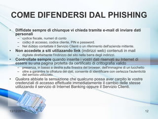 Come difendersi dal phishingDiffidate sempre di chiunque vi chieda tramite e-mail di inviare dati personalicodice fiscale, numeri di contocodici di accesso, codice cliente, PIN e password. Nel dubbio contattate il Servizio Clienti o un riferimento dell'azienda mittente. Non accedete a siti utilizzando link (indirizzi web) contenuti in mail digitate direttamente l'indirizzo del sito nella barra degli indirizzi. Controllate sempre quando inserite i vostri dati riservati su Internet di essere su una pagina protetta da certificato di crittografia valido presenza, in basso a destra sulla finestra del browser, dell'immagine di un lucchetto oltre a garantire la cifratura dei dati, consente di identificare con certezza l'autenticità del servizio utilizzato. Qualora abbiate la sensazione che qualcuno possa aver carpito le vostre credenziali di accesso effettuate immediatamente il cambio delle stesse utilizzando il servizio di Internet Banking oppure il Servizio Clienti. 13/12/201012