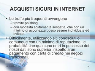Acquisti sicuri in internetLe truffe più frequenti avvengonotramite phishingcon modalità solitamente sospette, che con un minimo di accortezza posso essere individuate ed evitate.Difficilmente, utilizzando siti conosciuti o comunque con un minimo di reputazione, le probabilità che qualcuno entri in possesso dei nostri dati sono superiori rispetto a un pagamento con carta di credito nei negozi tradizionali.13/12/201014