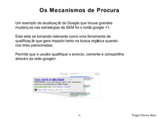Os Mecanismos de Procura

Um exemplo de atualizaç ã do Google que trouxe grandes
                          o
mudanç as nas estraté gias de SEM foi o botã google +1.
                                            o

Este esta se tornando relevante como uma ferramenta de
qualificaç ã que gera impacto tanto na busca orgâ
            o                                   nica quando
nos links patrocinados.

Permite que o usuá qualifique o anú
                   rio             ncio, comente e compartilha
atravé s da rede google+




                                    14                           Tiago Flores Dias
 