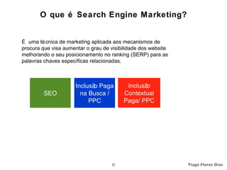 O que é Search Engine Marketing?


É uma té cnica de marketing aplicada aos mecanismos de
procura que visa aumentar o grau de visibilidade dos website
melhorando o seu posicionamento no ranking (SERP) para as
palavras chaves específicas relacionadas.



                      Inclusã Paga
                             o             Inclusão
         SEO            na Busca /        Contextual
                           PPC            Paga/ PPC




                                     15                        Tiago Flores Dias
 