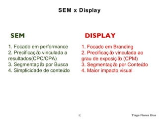 SEM x Display



 SEM                                 DISPLAY
1. Focado em performance            1. Focado em Branding
2. Precificaç ã vinculada a
               o                    2. Precificaç ã vinculada ao
                                                   o
resultados(CPC/CPA)                 grau de exposiç ã (CPM)
                                                       o
3. Segmentaç ã por Busca
                 o                  3. Segmentaç ã por Conteú
                                                     o          do
4. Simplicidade de conteú do        4. Maior impacto visual




                               17                         Tiago Flores Dias
 