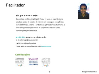 Facilitador

     T ia g o F lo r e s D ia s
     Especialista em Marketing Digital. Possui 14 anos de experiência na
     criação e gestão de projetos de internet com passagens por agências
     como CUBOCC e AG2, foi o fundador da agência BiTS e atualmente, é
     sócio e responsável pela divisão de E-commerce e Social Media
     Marketing da Agência REWEB.



     w e b s it e : w w w . r e w e b . c o m . b r
     e - m a i l : tiago@reweb.com.br

     t w i t t e r : @tiagofloresdias
     f a c e b o o k : www.facebook.com/tiagofloresdias




                                                      2                    Tiago Flores Dias
 