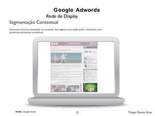 Google Adwords
                Rede de Display
Segmentação Contextual
Direciona anúncios baseados no conteú das pá
                                     do     ginas que estã lendo, utilizando uma
                                                          o
poderosa tecnologia contextual




     fonte: Google Varejo                                 25                       Tiago Flores Dias
 