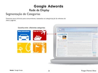 Google Adwords
                Rede de Display
Segmentação de Categorias
Direciona seus anúncios para consumidores, baseados na categorizaç ã de milhares de
                                                                    o
sites e páginas.




     fonte: Google Varejo                                 26                          Tiago Flores Dias
 