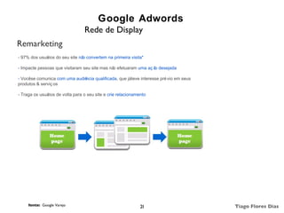 Google Adwords
                                 Rede de Display
Remarketing
.


- 97% dos usuários do seu site nã convertem na primeira visita*
                                 o

- Impacte pessoas que visitaram seu site mas nã efetuaram uma aç ã desejada
                                               o                  o

- Vocêse comunica com uma audiência qualificada, que játeve interesse pré vio em seus
produtos & serviç os

- Traga os usuá
              rios de volta para o seu site e crie relacionamento




     fonte: Google Varejo                                     28                        Tiago Flores Dias
 