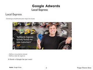 Google Adwords
                                        Local Express
Local Express
Estraté gia simplificada para negó cios locais




   - Defina o orç amento mensal
   - Defina o tipo de negó cio

   O Resto o Google faz por você !




     fonte: Google Varejo                          31     Tiago Flores Dias
 