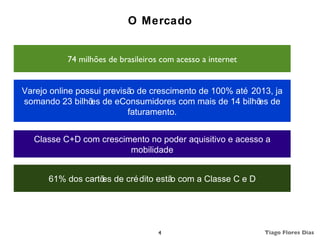O Mercado


           74 milhões de brasileiros com acesso a internet


Varejo online possui previsã de crescimento de 100% até 2013, ja
                            o
somando 23 bilhõ de eConsumidores com mais de 14 bilhõ de
                 es                                       es
                           faturamento.


  Classe C+D com crescimento no poder aquisitivo e acesso a
                        mobilidade


      61% dos cartõ de cré dito estã com a Classe C e D
                   es               o




                                    4                        Tiago Flores Dias
 