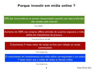 Porque investir em mídia online ?


54% dos consumidores se sentem desapontados quando suas lojas preferidas
                       não vendem pela internet
                             Fonte: GS&MD



Aumento de 200% nas compras offline advindas de usuários expostos a mídia
                  online em mecanismos de procura.
                         Fonte: Harvard Review, Abril 2008



     Crescimento 4 vezes maior do varejo on-line com relação ao varejo
                              convencional.
                                Fonte: Google Varejo


O crescimento em investimentos em mídia online correspondem a um indice
          7 vezes maior que a média de todos as demais mídias
                                Fonte: Google Varejo


                                                  8               Tiago Flores Dias
 