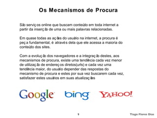 Os Mecanismos de Procura

Sã serviç os online que buscam conteú em toda internet a
  o                                   do
partir da inserç ã de uma ou mais palavras relacionadas.
                  o

Em quase todas as aç õ do usuá na internet, a procura é
                       es         rio
peç a fundamental, é atravé s dela que ele acessa a maioria do
conteú dos sites.
       do

Com a evoluç ã dos navegadores e a integraç ã destes, aos
               o                                  o
mecanismos de procura, existe uma tendê     ncia cada vez menor
de utilizaç ã de endereç os diretos(urls) e cada vez uma
             o
tendê ncia maior, do usuá depender das respostas do
                          rio
mecanismo de procura e estes por sua vez buscarem cada vez,
satisfazer estes usuá rios em suas atualizaç ões




                                   9                              Tiago Flores Dias
 